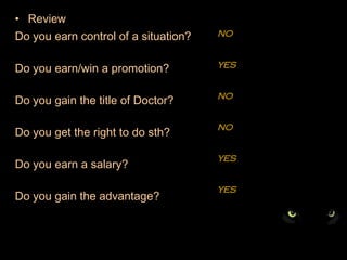 Review Do you earn control of a situation?  Do you earn/win a promotion? Do you gain the title of Doctor?   Do you get the right to do sth? Do you earn a salary? Do you gain the advantage? NO YES NO NO YES YES 