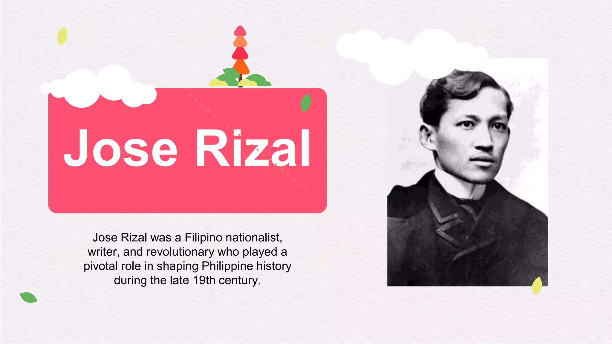 Jose Rizal
Jose Rizal was a Filipino nationalist,
writer, and revolutionary who played a
pivotal role in shaping Philippine history
during the late 19th century.