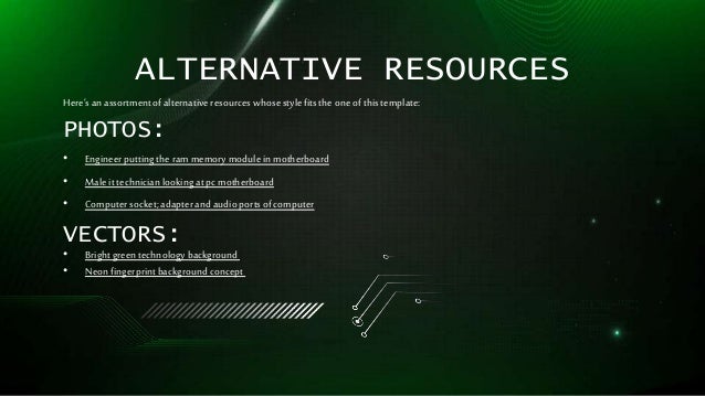ALTERNATIVE RESOURCES
Here’sanassortmentofalternativeresourceswhosestylefitstheone ofthistemplate:
PHOTOS:
• Engineerputtingtherammemorymodule inmotherboard
• Male ittechnicianlookingatpc motherboard
• Computersocket;adapterand audioportsofcomputer
VECTORS:
• Brightgreentechnologybackground
• Neonfingerprintbackgroundconcept
 