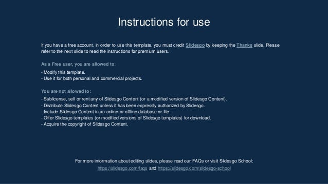 For more information about editing slides, please read our FAQs or visit ݺߣsgo School:
https://slidesgo.com/faqs and https://slidesgo.com/slidesgo-school
Instructions for use
If you have a free account, in order to use this template, you must credit ݺߣsgo by keeping the Thanks slide. Please
refer to the next slide to read the instructions for premium users.
As a Free user, you are allowed to:
- Modify this template.
- Use it for both personal and commercial projects.
You are not allowed to:
- Sublicense, sell or rent any of ݺߣsgo Content (or a modified version of ݺߣsgo Content).
- Distribute ݺߣsgo Content unless it has been expressly authorized by ݺߣsgo.
- Include ݺߣsgo Content in an online or offline database or file.
- Offer ݺߣsgo templates (or modified versions of ݺߣsgo templates) for download.
- Acquire the copyright of ݺߣsgo Content.
 