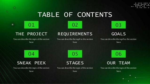 TABLE OF CONTENTS
Youcan describethetopicofthesection
here
THE PROJECT
01
Youcan describethetopifoc thesection
here
REQUIREMENTS
02
Youcan describethetopicofthesection
here
STAGES
05
Youcan describethetopicofthesection
here
SNEAK PEEK
04
Youcan describethetopifoc thesection
here
GOALS
03
Youcan describethetopicofthesection
here
OUR TEAM
06
 