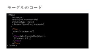 モーダルのコード
<Modal
transparent
visible={this.props.isVisible}
animationType={'none'}
onRequestClose={this.closeModal}
>
<View
style={[s.background]}
>
<View style={[s.modalContainer]}>
{/*Modalの中身*/}
</View>
</View>
</Modal>
 