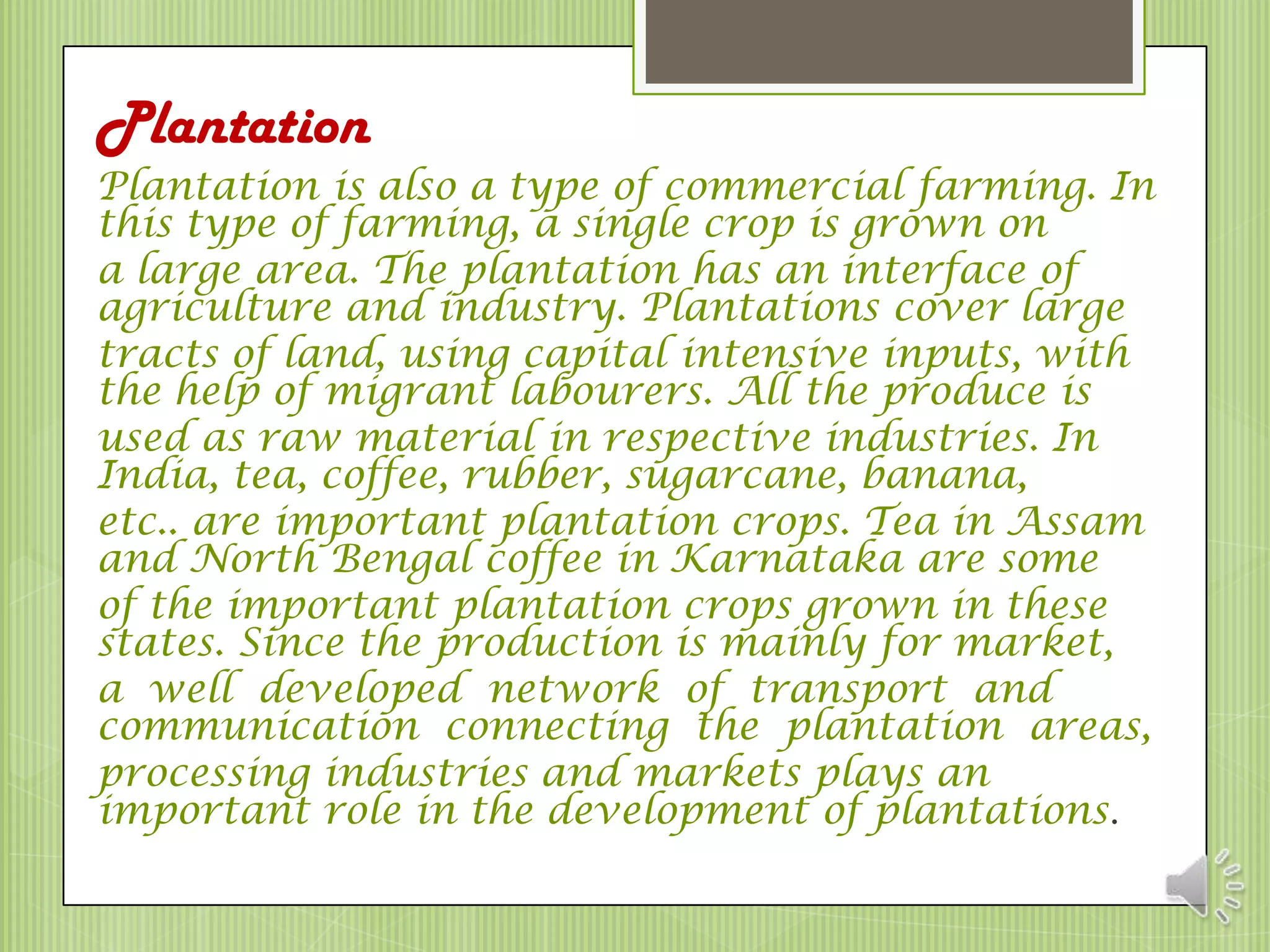 Plantation
Plantation is also a type of commercial farming. In
this type of farming, a single crop is grown on
a large area. The plantation has an interface of
agriculture and industry. Plantations cover large
tracts of land, using capital intensive inputs, with
the help of migrant labourers. All the produce is
used as raw material in respective industries. In
India, tea, coffee, rubber, sugarcane, banana,
etc.. are important plantation crops. Tea in Assam
and North Bengal coffee in Karnataka are some
of the important plantation crops grown in these
states. Since the production is mainly for market,
a well developed network of transport and
communication connecting the plantation areas,
processing industries and markets plays an
important role in the development of plantations.
 