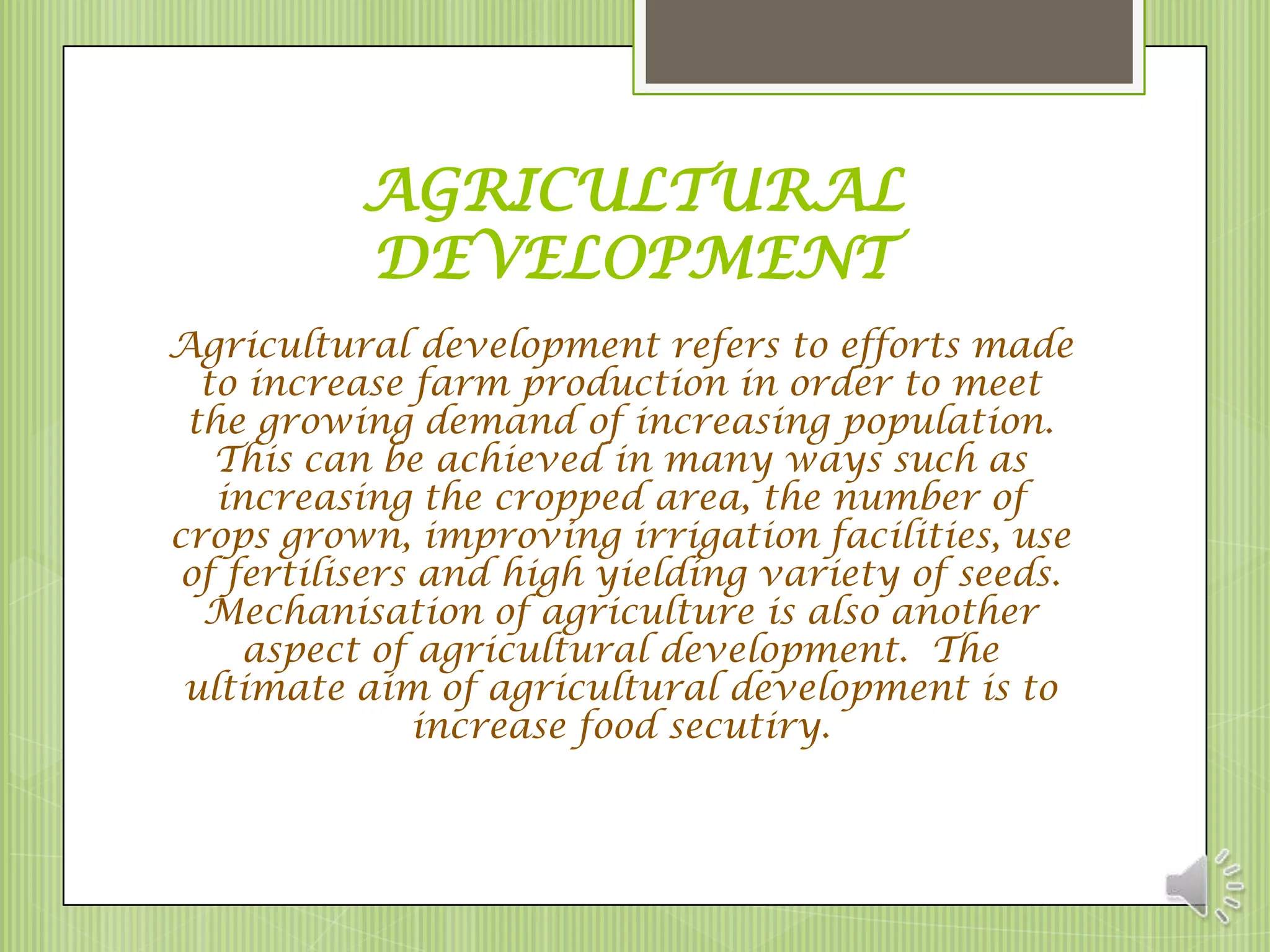 AGRICULTURAL
          DEVELOPMENT
Agricultural development refers to efforts made
  to increase farm production in order to meet
 the growing demand of increasing population.
   This can be achieved in many ways such as
   increasing the cropped area, the number of
crops grown, improving irrigation facilities, use
 of fertilisers and high yielding variety of seeds.
  Mechanisation of agriculture is also another
     aspect of agricultural development. The
 ultimate aim of agricultural development is to
               increase food secutiry.
 