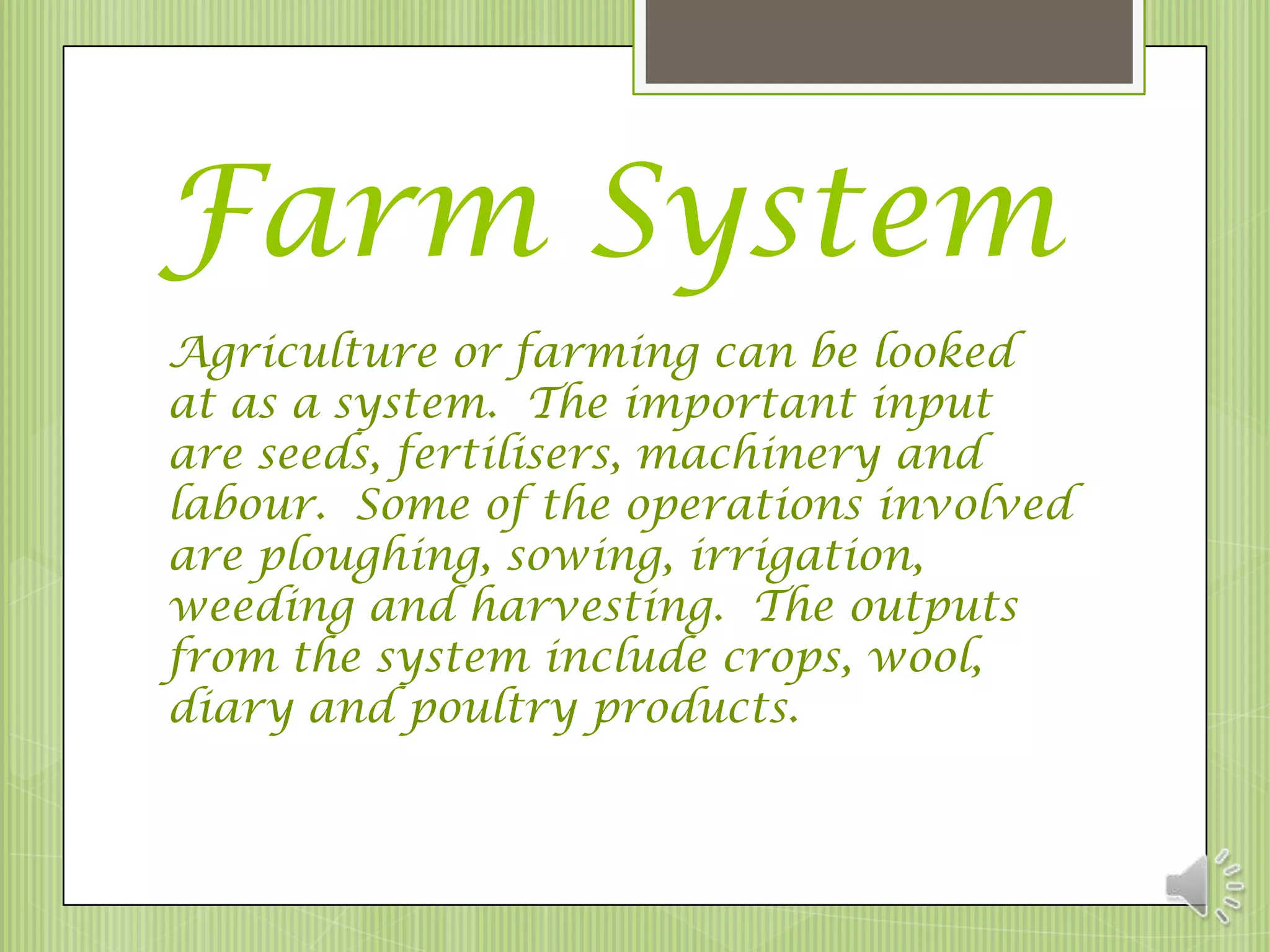 Farm System
Agriculture or farming can be looked
at as a system. The important input
are seeds, fertilisers, machinery and
labour. Some of the operations involved
are ploughing, sowing, irrigation,
weeding and harvesting. The outputs
from the system include crops, wool,
diary and poultry products.
 