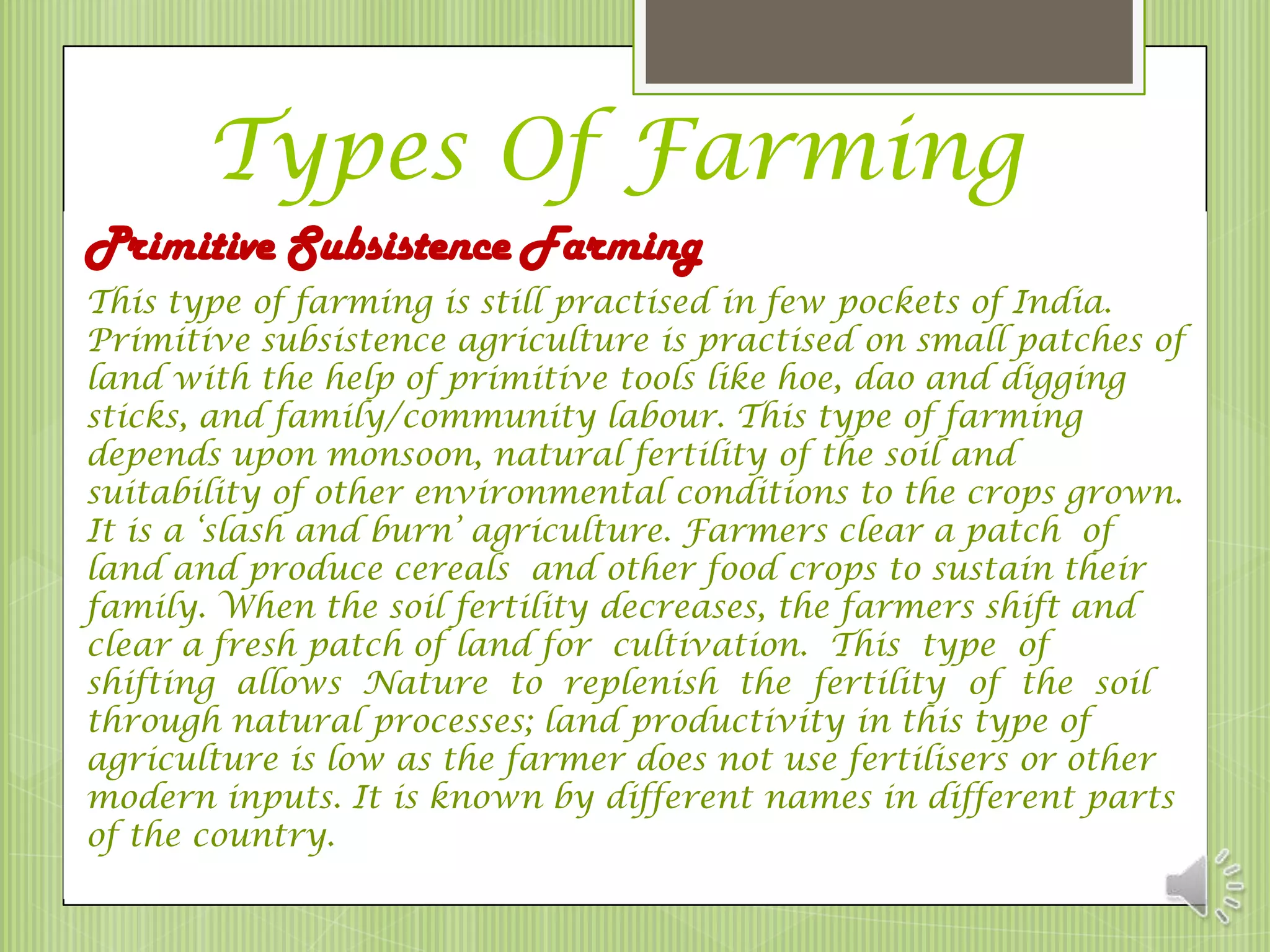 Types Of Farming
Primitive Subsistence Farming
This type of farming is still practised in few pockets of India.
Primitive subsistence agriculture is practised on small patches of
land with the help of primitive tools like hoe, dao and digging
sticks, and family/community labour. This type of farming
depends upon monsoon, natural fertility of the soil and
suitability of other environmental conditions to the crops grown.
It is a ‘slash and burn’ agriculture. Farmers clear a patch of
land and produce cereals and other food crops to sustain their
family. When the soil fertility decreases, the farmers shift and
clear a fresh patch of land for cultivation. This type of
shifting allows Nature to replenish the fertility of the soil
through natural processes; land productivity in this type of
agriculture is low as the farmer does not use fertilisers or other
modern inputs. It is known by different names in different parts
of the country.
 