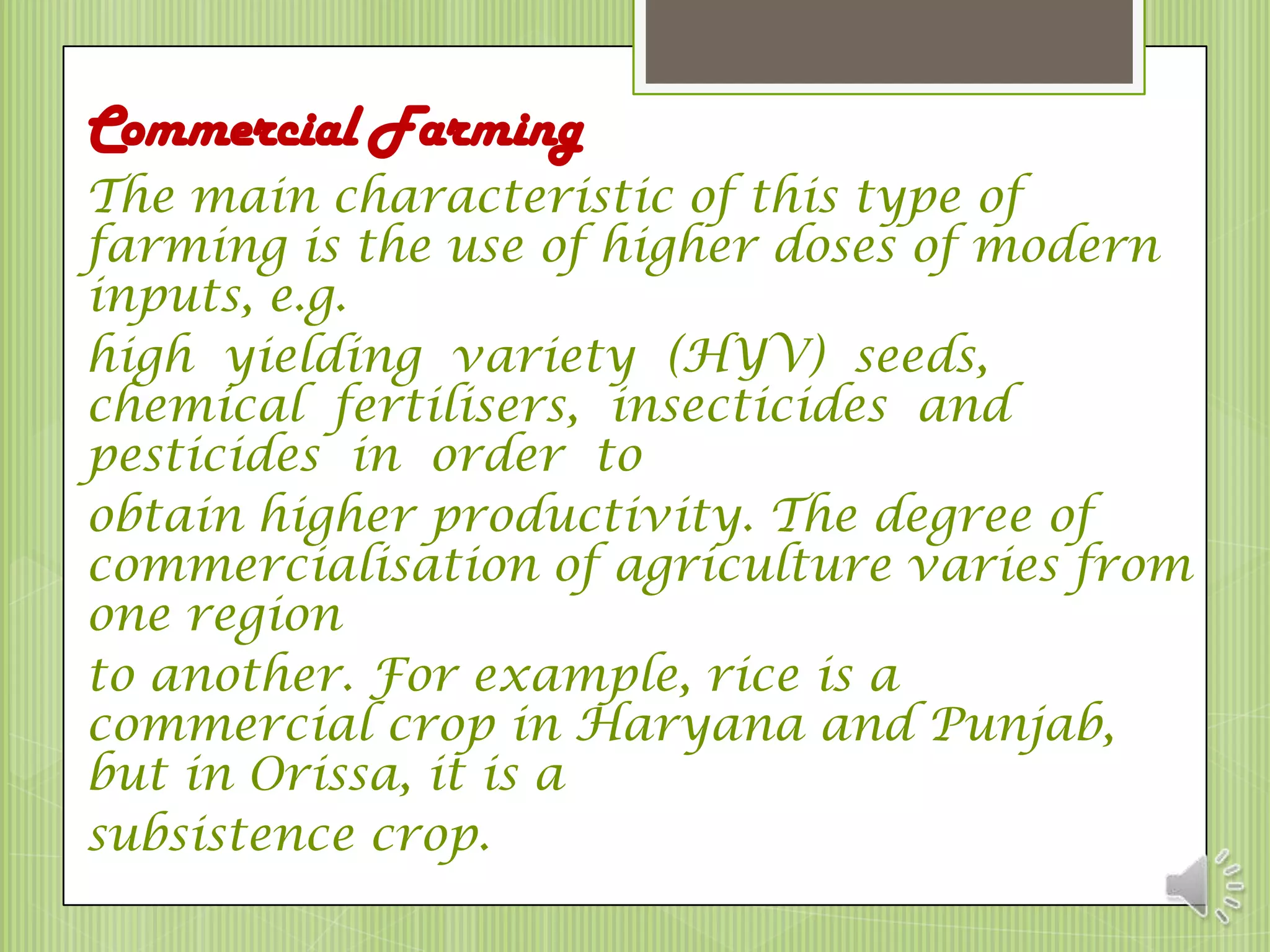 Commercial Farming
The main characteristic of this type of
farming is the use of higher doses of modern
inputs, e.g.
high yielding variety (HYV) seeds,
chemical fertilisers, insecticides and
pesticides in order to
obtain higher productivity. The degree of
commercialisation of agriculture varies from
one region
to another. For example, rice is a
commercial crop in Haryana and Punjab,
but in Orissa, it is a
subsistence crop.
 