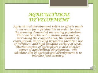 AGRICULTURAL
          DEVELOPMENT
Agricultural development refers to efforts made
  to increase farm production in order to meet
 the growing demand of increasing population.
   This can be achieved in many ways such as
   increasing the cropped area, the number of
crops grown, improving irrigation facilities, use
 of fertilisers and high yielding variety of seeds.
  Mechanisation of agriculture is also another
     aspect of agricultural development. The
 ultimate aim of agricultural development is to
               increase food secutiry.
 