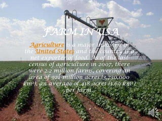 FARM IN USA
  Agriculture is a major industry in
the United States and the country is a
   net exporter of food. As of the last
  census of agriculture in 2007, there
 were 2.2 million farms, covering an
  area of 922 million acres (3,730,000
km2), an average of 418 acres (1.69 km2)
               per farm.
 