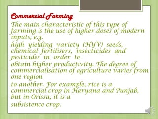 Commercial Farming
The main characteristic of this type of
farming is the use of higher doses of modern
inputs, e.g.
high yielding variety (HYV) seeds,
chemical fertilisers, insecticides and
pesticides in order to
obtain higher productivity. The degree of
commercialisation of agriculture varies from
one region
to another. For example, rice is a
commercial crop in Haryana and Punjab,
but in Orissa, it is a
subsistence crop.
 