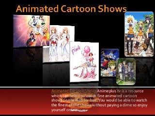 Animated Cartoon Shows Animeplus.tv is a resource
which can help you watch fine animated cartoon
shows on the web for free. You would be able to watch
the finest of the shows without paying a dime so enjoy
yourself online.
 