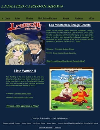 Animated Cartoon Shows

 Home

Index

Movies

Dub Anime/Cartoon

Manga

Updates

4Fan

Les Miserable’s Shoujo Cosette
Based on the famous classic novel Les Miserable’s. Being a
single mother is hard in early 19th Century France. When young
Cosette was traveling with her mother trying to find a job and a
place to live, they were always shunned away because very few
employers hire single mothers. When she is promised with the
prosperity of working in the big city, C… +more

Category:- Animated Cartoon Shows
Genres:- Drama, Historical, Shoujo, Slice of Life

Watch Les Miserables Shoujo Cosette Now!

Little Women II
Nan Harding is the new student at Mr. and Mrs.
Bhaer's school. Everyone thinks that she is a pain
in the head, but not Mrs. Jo. Together with the other
kids, they all embark on their personal adventures
and misfortunes while learning in school.

Category:- Animated Cartoon Shows
Genres:- Drama, Historical, Slice of Life

Watch Little Women II Now!

Copyright © AnimePlus.tv | All Right Reserve!
Dubbed Anime & Cartoon | Korean Drama | Free Drama Online | Naruto Manga | Internet Meme | Read Manga | Watch Drama|Watch Anime
Privacy & Disclaimer | Contact Us

 