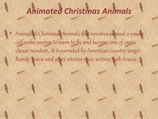Animated Christmas Animals
• Animated Christmas Animals that revolves around a young
calf vwho aspires to learn to fly and become one of santa
clause reindeer.. It is narrated by American country singer
Randy Travis and stars veteran voice actress Kath Soucie .
 