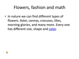 Flowers, fashion and math
• In nature we can find different types of
  flowers. Aster, cannas, crocuses, lilies,
  morning glories, and many more. Every one
  has different size, shape and color.
 
