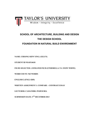 SCHOOL OF ARCHITECTURE, BUILDING AND DESIGN
THE DESIGN SCHOOL
FOUNDATION IN NATURAL BUILD ENVIRONMENT

NAME: CHEONG SIEW YING ( EELYN)
STUDENT ID NO:0314618
FILMS SELECTED: ANIMATED FILM (CINDERELLA VS. SNOW WHITE)
WORD COUNT: 963 WORDS
ENGLISH 2 (ENGL 0205)
WRITTEN ASSIGNMENT 1: COMPARE – CONTRAST ESSAY
LECTURER: CASSANDRA WIJESURIA
SUBMISSION DATE: 5TH DECEMBER 2013

 