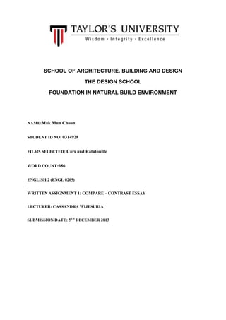 SCHOOL OF ARCHITECTURE, BUILDING AND DESIGN
THE DESIGN SCHOOL
FOUNDATION IN NATURAL BUILD ENVIRONMENT

NAME:Mak Mun Choon
STUDENT ID NO: 0314928
FILMS SELECTED: Cars and Ratatouille
WORD COUNT:686
ENGLISH 2 (ENGL 0205)
WRITTEN ASSIGNMENT 1: COMPARE – CONTRAST ESSAY
LECTURER: CASSANDRA WIJESURIA
SUBMISSION DATE: 5TH DECEMBER 2013

 