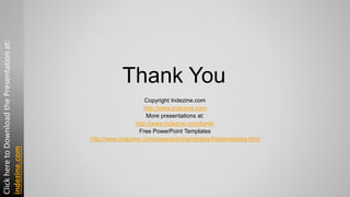 Thank You
Copyright Indezine.com
http://www.indezine.com
More presentations at:
http://www.indezine.com/bank/
Free PowerPoint Templates
http://www.indezine.com/powerpoint/templates/freetemplates.html
ClickheretoDownloadthePresentationat:
indezine.com
 