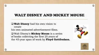 WALT DISNEY AND MICKEY MOUSE
 Walt Disney had his own vision to
create
his own animated advertisement films.
 Walt Disney's Mickey Mouse is a series
of books collecting the first 25 years of
the 45-year span of work by Floyd Gottfredson.
 