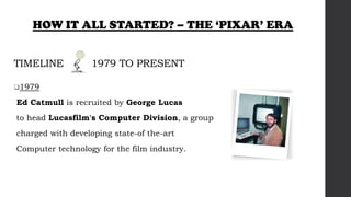 TIMELINE 1979 TO PRESENT
1979
Ed Catmull is recruited by George Lucas
to head Lucasfilm's Computer Division, a group
charged with developing state-of the-art
Computer technology for the film industry.
HOW IT ALL STARTED? – THE ‘PIXAR’ ERA
 