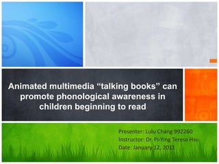 Animated multimedia “talking books” can promote phonological awareness in children beginning to read Presenter: Lulu Chang 992260 Instructor: Dr. Pi-Ying Teresa Hsu Date: January 12, 2011 