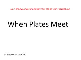 MUST BE DOWNLOADED TO OBSERVE THE RATHER SIMPLE ANIMATIONS.




   When Plates Meet


By Moira Whitehouse PhD
 