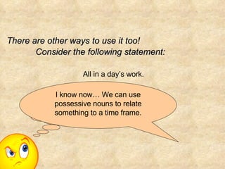 All in a day’s work. There are other ways to use it too! Consider the following statement: Does the day own the work?! I know now… We can use possessive nouns to relate something to a time frame. 