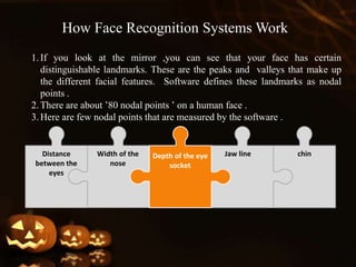 1.If you look at the mirror ,you can see that your face has certain
distinguishable landmarks. These are the peaks and valleys that make up
the different facial features. Software defines these landmarks as nodal
points .
2.There are about ’80 nodal points ’ on a human face .
3.Here are few nodal points that are measured by the software .
Depth of the eye
socket
Width of the
nose
Distance
between the
eyes
Jaw line chin
How Face Recognition Systems Work
 