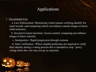 Applications
1 . Government Use:
a. Law Enforcement :Minimizing victim trauma verifying identify for
court records ,and comparing school surveillance camera images to know
child molesters .
b. Security/Counter terrorism :Access control ,comparing surveillance
images to know terrorist.
c. Immigration : Rapid progression through customs.
d. Voter verification : Where eligible politicians are required to verify
their identity during a voting process this is intended to stop ‘ proxy ’
voting where the vote may not go as expected.
 