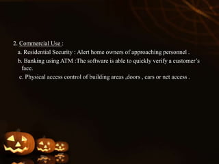 2. Commercial Use :
a. Residential Security : Alert home owners of approaching personnel .
b. Banking using ATM :The software is able to quickly verify a customer’s
face.
c. Physical access control of building areas ,doors , cars or net access .
 