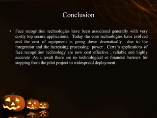 Conclusion
• Face recognition technologies have been associated generally with very
costly top secure applications. Today the core technologies have evolved
and the cost of equipment is going down dramatically due to the
integration and the increasing processing power . Certain applications of
face recognition technology are now cost effective , reliable and highly
accurate .As a result there are no technological or financial barriers for
stepping from the pilot project to widespread deployment .
 