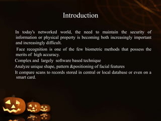 Introduction
In today's networked world, the need to maintain the security of
information or physical property is becoming both increasingly important
and increasingly difficult.
Face recognition is one of the few biometric methods that possess the
merits of high accuracy.
Complex and largely software based technique
Analyze unique shape, pattern &positioning of facial features
It compare scans to records stored in central or local database or even on a
smart card.
 