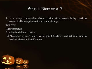 What is Biometrics ?
It is a unique measurable characteristics of a human being used to
automatically recognize an individual’s identity.
Two types
1.physiological
2. behavioral characteristics
A “biometric system” refers to integrated hardware and software used to
conduct biometric identification
 