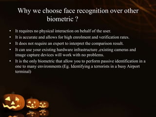 Why we choose face recognition over other
biometric ?
• It requires no physical interaction on behalf of the user.
• It is accurate and allows for high enrolment and verification rates.
• It does not require an expert to interpret the comparison result.
• It can use your existing hardware infrastructure ,existing cameras and
image capture devices will work with no problems.
• It is the only biometric that allow you to perform passive identification in a
one to many environments (Eg. Identifying a terrorists in a busy Airport
terminal)
 