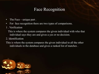 Face Recognition
• The Face – unique part .
• For face recognition there are two types of comparisons.
1 . Verification
This is where the system compares the given individual with who that
individual says they are and gives a yes or no decision.
2. Identification
This is where the system compares the given individual to all the other
individuals in the database and gives a ranked list of matches .
 