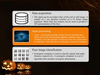 Data acquisition
• The input can be recorded video of the real or still image. A
sample of 1 sec duration consists of a 25 frame image
sequence. More than one camera can be used to produce a
3D representation of the face .
Input processing
• A pre – processing module locates the eye position and
takes care of the surrounding lighting condition and color
variance. First the presence of faces or face in a scene must
be detected . Once the face is detected ,it must be localized.
Face image classification
• Synergetic computer is used to classify optical and audio
features, respectively .A synergetic computer is a set of
algorithm that simulate synergetic phenomena.
 