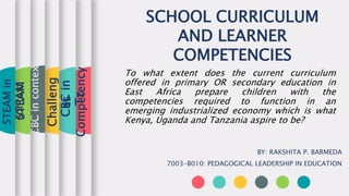 SCHOOL CURRICULUM
AND LEARNER
COMPETENCIES
BY: RAKSHITA P. BARMEDA
7003-B010: PEDAGOGICAL LEADERSHIP IN EDUCATION
Competency
CBC
in
Tz
CBC
in
context
STEAM
STEAM
in
context
To what extent does the current curriculum
offered in primary OR secondary education in
East Africa prepare children with the
competencies required to function in an
emerging industrialized economy which is what
Kenya, Uganda and Tanzania aspire to be?
Challeng
es
 