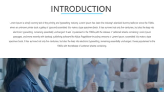 INTRODUCTION
Lorem Ipsum is simply dummy text of the printing and typesetting industry. Lorem Ipsum has been the industry's standard dummy text ever since the 1500s,
when an unknown printer took a galley of type and scrambled it to make a type specimen book. It has survived not only five centuries, but also the leap into
electronic typesetting, remaining essentially unchanged. It was popularised in the 1960s with the release of Letterset sheets containing Lorem Ipsum
passages, and more recently with desktop publishing software like Aldus PageMaker including versions of Lorem Ipsum. scrambled it to make a type
specimen book. It has survived not only five centuries, but also the leap into electronic typesetting, remaining essentially unchanged. It was popularised in the
1960s with the release of Letterset sheets containing.
3
 