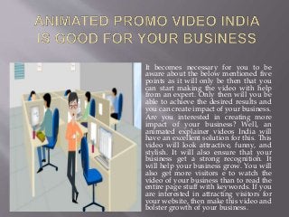 It becomes necessary for you to be
aware about the below mentioned five
points as it will only be then that you
can start making the video with help
from an expert. Only then will you be
able to achieve the desired results and
you can create impact of your business.
Are you interested in creating more
impact of your business? Well, an
animated explainer videos India will
have an excellent solution for this. This
video will look attractive, funny, and
stylish. It will also ensure that your
business get a strong recognition. It
will help your business grow. You will
also get more visitors e to watch the
video of your business than to read the
entire page stuff with keywords. If you
are interested in attracting visitors for
your website, then make this video and
bolster growth of your business.
 