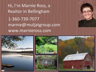 Hi, I’m Marnie Ross, a Realtor in Bellingham Washington.  Whether you are buying or selling, regardless of the style of home you want, whether you’re a first time home buyer or a long time investor, I want to represent you in your real estate transactions.  I am a Certified Negotiation Expert, a keen analyst of the Whatcom county real estate market, and I will help you make a wise and informed decision about your next real estate deal. 1-360-739-7077 marnie@   muljatgroup.com www.marnieross.com 