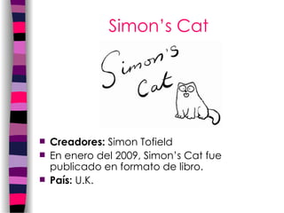 Simon’s Cat Creadores:  Simon Tofield  En enero del 2009, Simon’s Cat fue publicado en formato de libro. País :  U.K.   