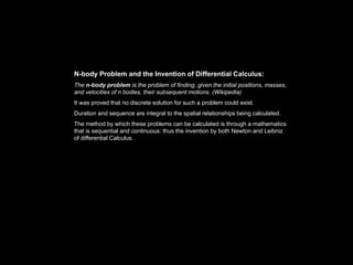 N-body Problem and the Invention of Differential Calculus:
The n-body problem is the problem of finding, given the initial positions, masses,
and velocities of n bodies, their subsequent motions. (Wikipedia)
It was proved that no discrete solution for such a problem could exist.
Duration and sequence are integral to the spatial relationships being calculated.
The method by which these problems can be calculated is through a mathematics
that is sequential and continuous: thus the invention by both Newton and Leibniz
of differential Calculus.
 