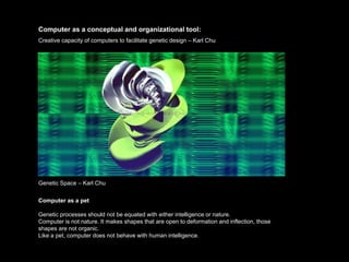 Computer as a conceptual and organizational tool:
Creative capacity of computers to facilitate genetic design – Karl Chu




Genetic Space – Karl Chu


Computer as a pet

Genetic processes should not be equated with either intelligence or nature.
Computer is not nature. It makes shapes that are open to deformation and inflection, those
shapes are not organic.
Like a pet, computer does not behave with human intelligence.
 