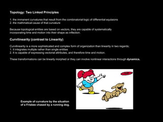 Topology: Two Linked Principles

1. the immanent curvatures that result from the combinatorial logic of differential equtaions
2. the mathmatical cause of that curvature

Because topological entities are based on vectors, they are capable of systematically
incorporating time and motion into their shape as inflection.

Curvilinearity (contrast to Linearity)

Curvilinearity is a more sophisticated and complex form of organization than linearity in two regards;
1. it integrates multiple rather than single entities
2. It is capable of expressing vectorial attributes, and therefore time and motion.

These transformations can be linearly morphed or they can involve nonlinear interactions through dynamics.




         Example of curvature by the situation
         of a Frisbee chased by a running dog.
 