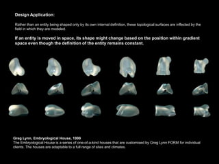 Design Application:

 Rather than an entity being shaped only by its own internal definition, these topological surfaces are inflected by the
 field in which they are modeled.

 If an entity is moved in space, its shape might change based on the position within gradient
 space even though the definition of the entity remains constant.




Greg Lynn, Embryological House, 1999
The Embryological House is a series of one-of-a-kind houses that are customised by Greg Lynn FORM for individual
clients. The houses are adaptable to a full range of sites and climates.
 