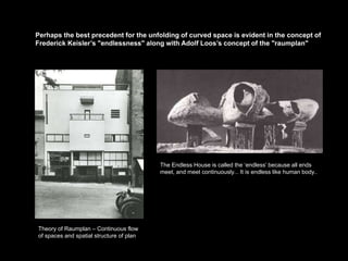 Perhaps the best precedent for the unfolding of curved space is evident in the concept of
Frederick Keisler’s "endlessness" along with Adolf Loos’s concept of the "raumplan"




                                          The Endless House is called the ‘endless’ because all ends
                                          meet, and meet continuously... It is endless like human body..




Theory of Raumplan – Continuous flow
of spaces and spatial structure of plan
 