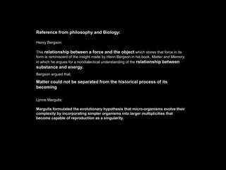 Reference from philosophy and Biology:

Henry Bergson:

This relationship between a force and the object which stores that force in its
form is reminiscent of the insight made by Henri Bergson in his book, Matter and Memory,
in which he argues for a nondialectical understanding of the relationship between
substance and energy.
Bergson argued that;

Matter could not be separated from the historical process of its
becoming

Lynne Margulis:

Margulis formulated the evolutionary hypothesis that micro-organisms evolve their
complexity by incorporating simpler organisms into larger multiplicities that
become capable of reproduction as a singularity.
 