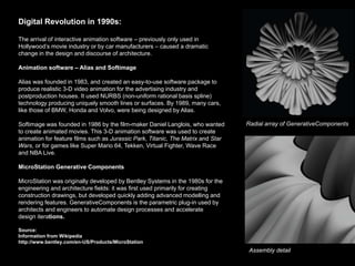 Digital Revolution in 1990s:

The arrival of interactive animation software – previously only used in
Hollywood’s movie industry or by car manufacturers – caused a dramatic
change in the design and discourse of architecture.

Animation software – Alias and Softimage

Alias was founded in 1983, and created an easy-to-use software package to
produce realistic 3-D video animation for the advertising industry and
postproduction houses. It used NURBS (non-uniform rational basis spline)
technology producing uniquely smooth lines or surfaces. By 1989, many cars,
like those of BMW, Honda and Volvo, were being designed by Alias.

Softimage was founded in 1986 by the film-maker Daniel Langlois, who wanted       Radial array of GenerativeComponents
to create animated movies. This 3-D animation software was used to create
animation for feature films such as Jurassic Park, Titanic, The Matrix and Star
Wars, or for games like Super Mario 64, Tekken, Virtual Fighter, Wave Race
and NBA Live.

MicroStation Generative Components

MicroStation was originally developed by Bentley Systems in the 1980s for the
engineering and architecture fields: it was first used primarily for creating
construction drawings, but developed quickly adding advanced modelling and
rendering features. GenerativeComponents is the parametric plug-in used by
architects and engineers to automate design processes and accelerate
design iterations.

Source:
Information from Wikipedia
http://www.bentley.com/en-US/Products/MicroStation
                                                                                   Assembly detail
 