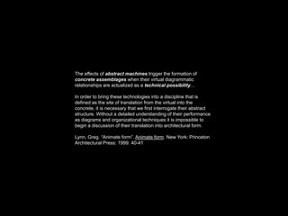 The effects of abstract machines trigger the formation of
concrete assemblages when their virtual diagrammatic
relationships are actualized as a technical possibility…

In order to bring these technologies into a discipline that is
defined as the site of translation from the virtual into the
concrete, it is necessary that we first interrogate their abstract
structure. Without a detailed understanding of their performance
as diagrams and organizational techniques it is impossible to
begin a discussion of their translation into architectural form.

Lynn, Greg. “Animate form”. Animate form. New York: Princeton
Architectural Press: 1999. 40-41
 