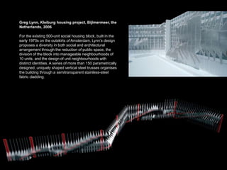 Greg Lynn, Kleiburg housing project, Bijlmermeer, the
Netherlands, 2006

For the existing 500-unit social housing block, built in the
early 1970s on the outskirts of Amsterdam, Lynn’s design
proposes a diversity in both social and architectural
arrangement through the reduction of public space, the
division of the block into manageable neighbourhoods of
10 units, and the design of unit neighbourhoods with
distinct identities. A series of more than 150 parametrically
designed, uniquely shaped vertical steel trusses organises
the building through a semitransparent stainless-steel
fabric cladding.
 