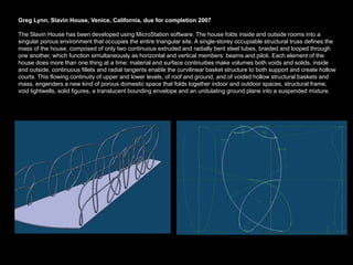 Greg Lynn, Slavin House, Venice, California, due for completion 2007

The Slavin House has been developed using MicroStation software. The house folds inside and outside rooms into a
singular porous environment that occupies the entire triangular site. A single-storey occupiable structural truss defines the
mass of the house, composed of only two continuous extruded and radially bent steel tubes, braided and looped through
one another, which function simultaneously as horizontal and vertical members: beams and piloti. Each element of the
house does more than one thing at a time: material and surface continuities make volumes both voids and solids, inside
and outside, continuous fillets and radial tangents enable the curvilinear basket structure to both support and create hollow
courts. This flowing continuity of upper and lower levels, of roof and ground, and of voided hollow structural baskets and
mass, engenders a new kind of porous domestic space that folds together indoor and outdoor spaces, structural frame,
void lightwells, solid figures, a translucent bounding envelope and an undulating ground plane into a suspended mixture.
 